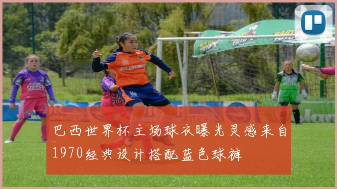 巴西世界杯主场球衣曝光灵感来自1970经典设计搭配蓝色球裤