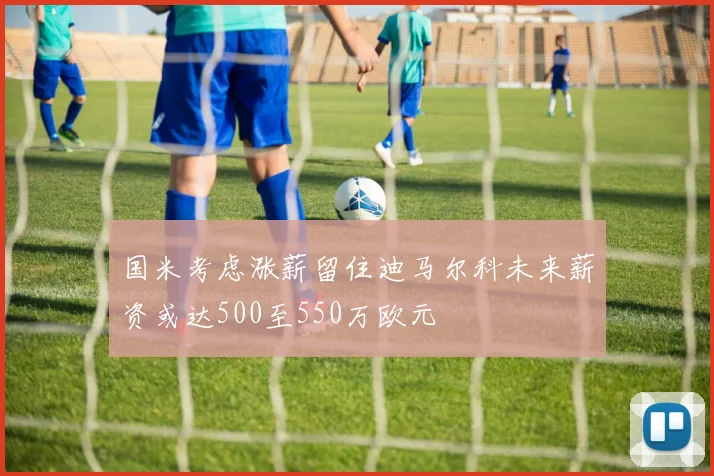 国米考虑涨薪留住迪马尔科未来薪资或达500至550万欧元