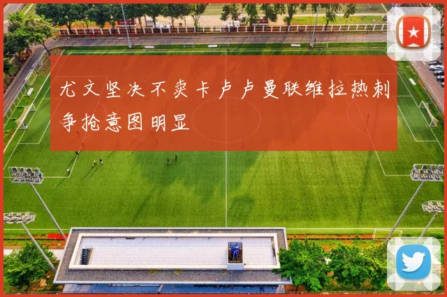尤文坚决不卖卡卢卢曼联维拉热刺争抢意图明显