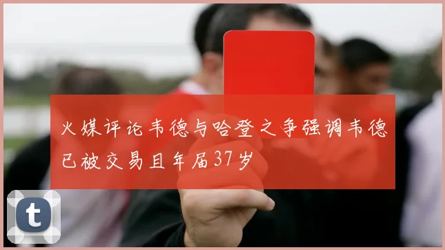 火媒评论韦德与哈登之争强调韦德已被交易且年届37岁