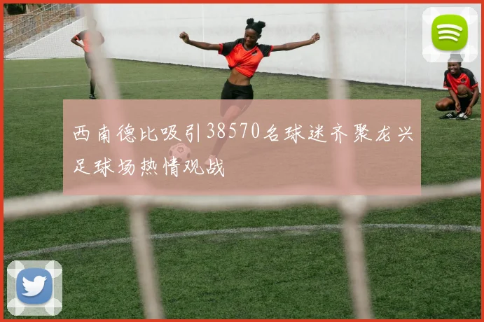 西南德比吸引38570名球迷齐聚龙兴足球场热情观战