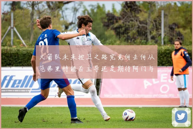火箭队未来控卫之路究竟何去何从范弗里特能否主导还是期待阿门与谢泼德崛起