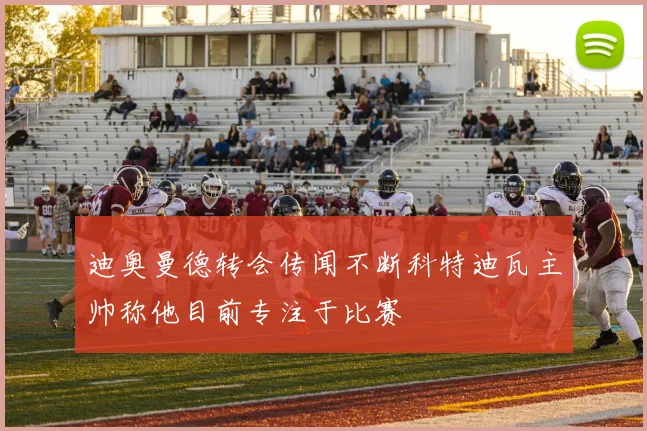 迪奥曼德转会传闻不断科特迪瓦主帅称他目前专注于比赛
