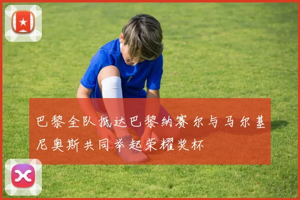巴黎全队抵达巴黎纳赛尔与马尔基尼奥斯共同举起荣耀奖杯