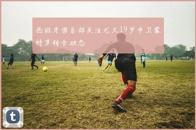 西班牙俱乐部关注尤文19岁中卫蒙特罗转会动态