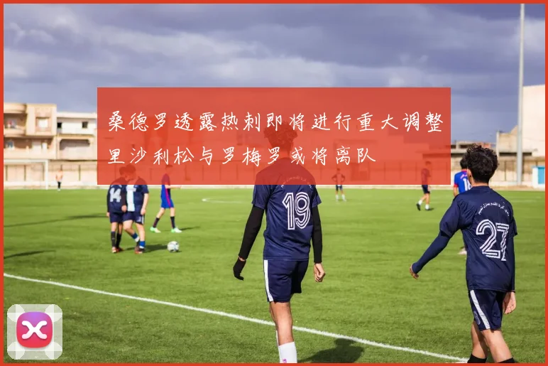 桑德罗透露热刺即将进行重大调整里沙利松与罗梅罗或将离队