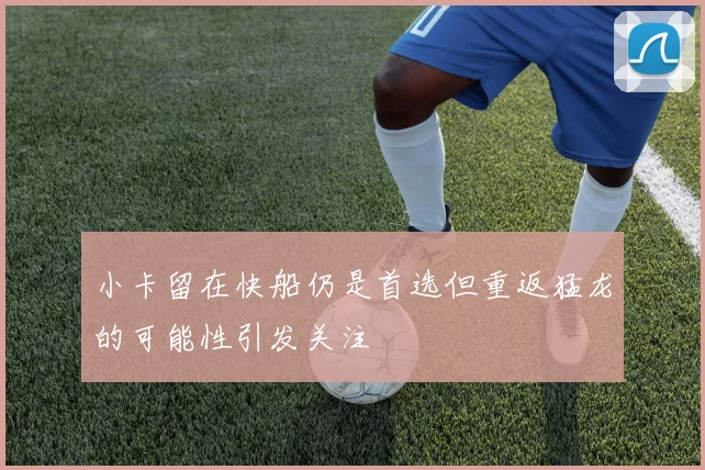 小卡留在快船仍是首选但重返猛龙的可能性引发关注