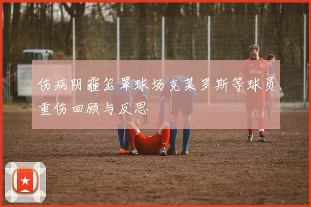 伤病阴霾笼罩球场克莱罗斯等球员重伤回顾与反思