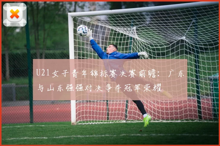 U21女子青年锦标赛决赛前瞻：广东与山东强强对决争夺冠军荣耀