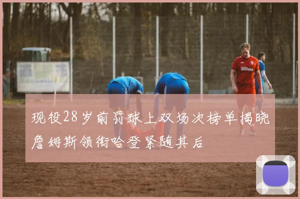 现役28岁前罚球上双场次榜单揭晓詹姆斯领衔哈登紧随其后