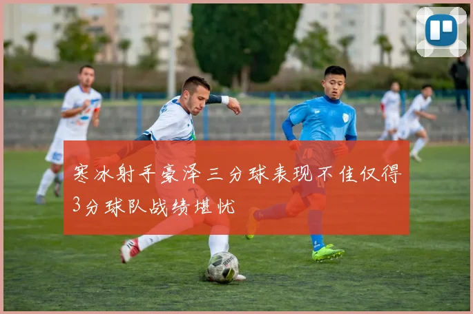 寒冰射手豪泽三分球表现不佳仅得3分球队战绩堪忧