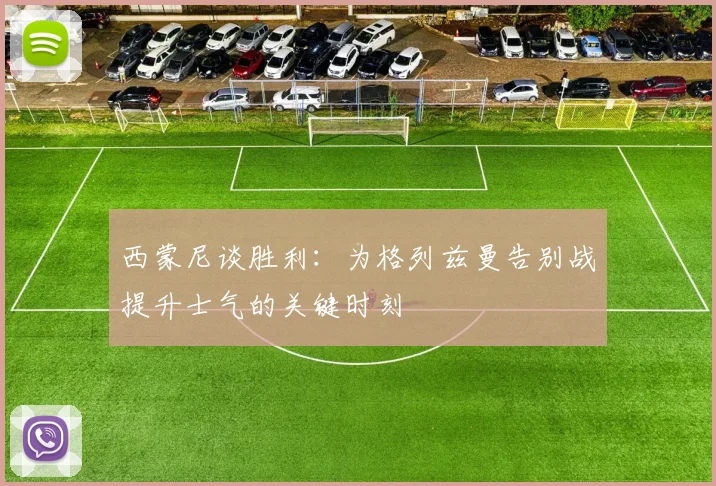 西蒙尼谈胜利：为格列兹曼告别战提升士气的关键时刻