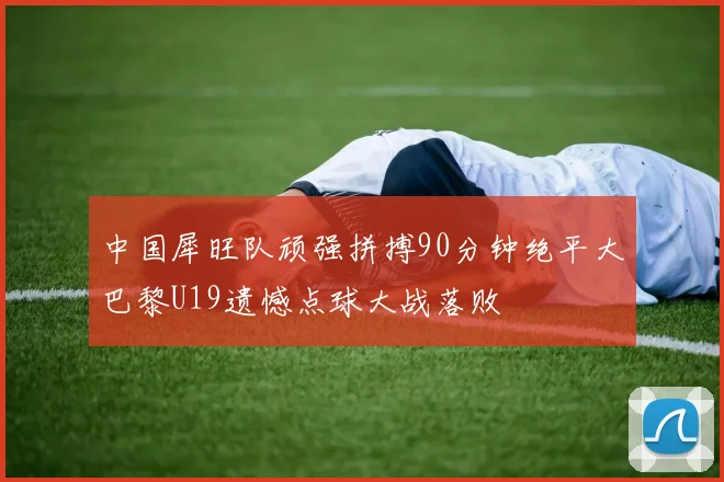 中国犀旺队顽强拼搏90分钟绝平大巴黎U19遗憾点球大战落败