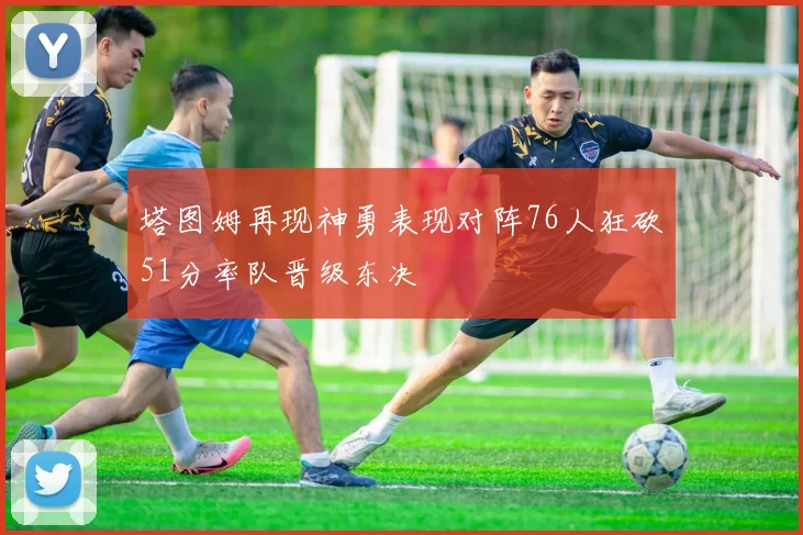 塔图姆再现神勇表现对阵76人狂砍51分率队晋级东决
