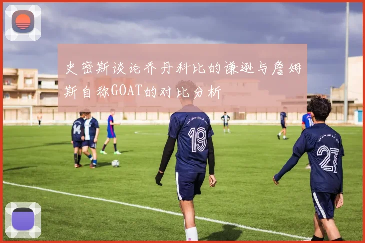 史密斯谈论乔丹科比的谦逊与詹姆斯自称GOAT的对比分析