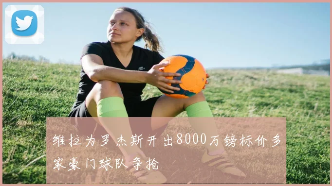 维拉为罗杰斯开出8000万镑标价多家豪门球队争抢