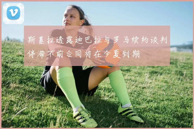 斯基拉透露迪巴拉与罗马续约谈判停滞不前合同将在今夏到期
